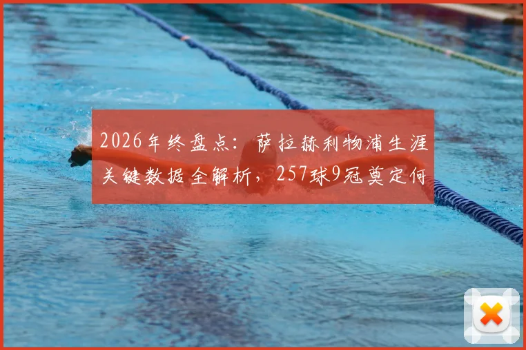 2026年终盘点：萨拉赫利物浦生涯关键数据全解析，257球9冠奠定何种历史地位？