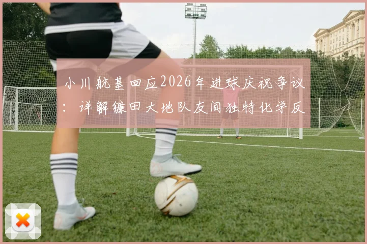 小川航基回应2026年进球庆祝争议：详解镰田大地队友间独特化学反应与场上激情时刻