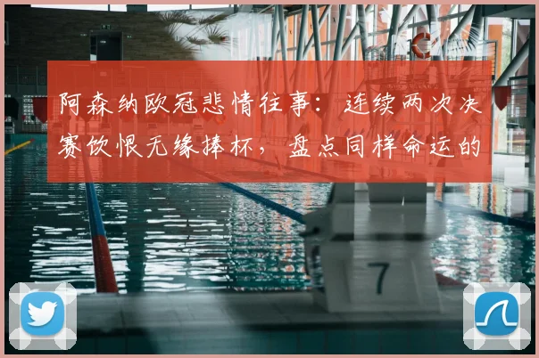 阿森纳欧冠悲情往事：连续两次决赛饮恨无缘捧杯，盘点同样命运的三大豪门，为何阿森纳最难？