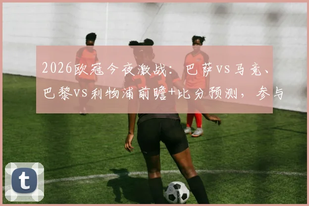 2026欧冠今夜激战:巴萨vs马竞、巴黎vs利物浦前瞻+比分预测,参与互动赢好礼!