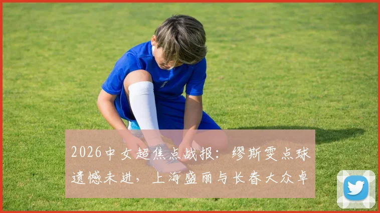 2026中女超焦点战报：缪斯雯点球遗憾未进，上海盛丽与长春大众卓越0-0互交白卷