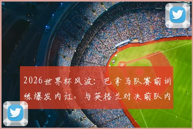 2026世界杯风波：巴拿马队赛前训练爆发内讧，与英格兰对决前队内矛盾全解析