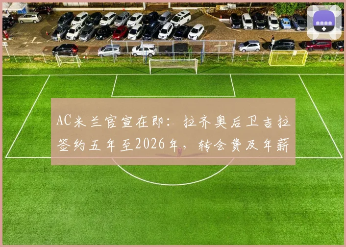 AC米兰官宣在即：拉齐奥后卫吉拉签约五年至2026年，转会费及年薪细节、技术特点与球队适配深度分析