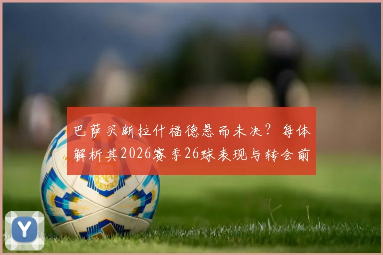 巴萨买断拉什福德悬而未决?每体解析其2026赛季26球表现与转会前景