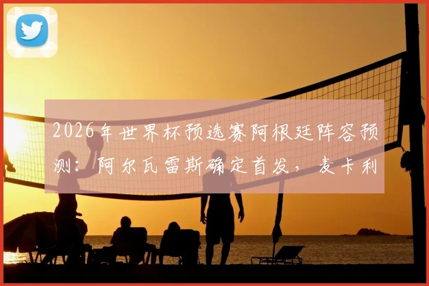 2026年世界杯预选赛阿根廷阵容预测：阿尔瓦雷斯确定首发，麦卡利斯特可能被调整，中场组合成焦点