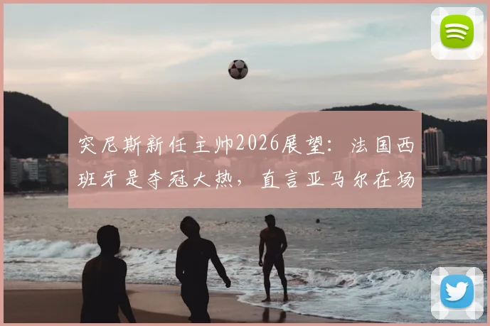 突尼斯新任主帅2026展望：法国西班牙是夺冠大热，直言亚马尔在场上像艺术家
