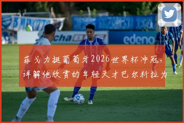 菲戈力挺葡萄牙2026世界杯冲冠，详解他欣赏的年轻天才巴尔科拉为何是未来之星