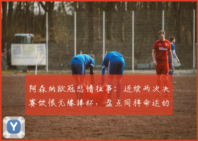 阿森纳欧冠悲情往事：连续两次决赛饮恨无缘捧杯，盘点同样命运的三大豪门，为何阿森纳最难？