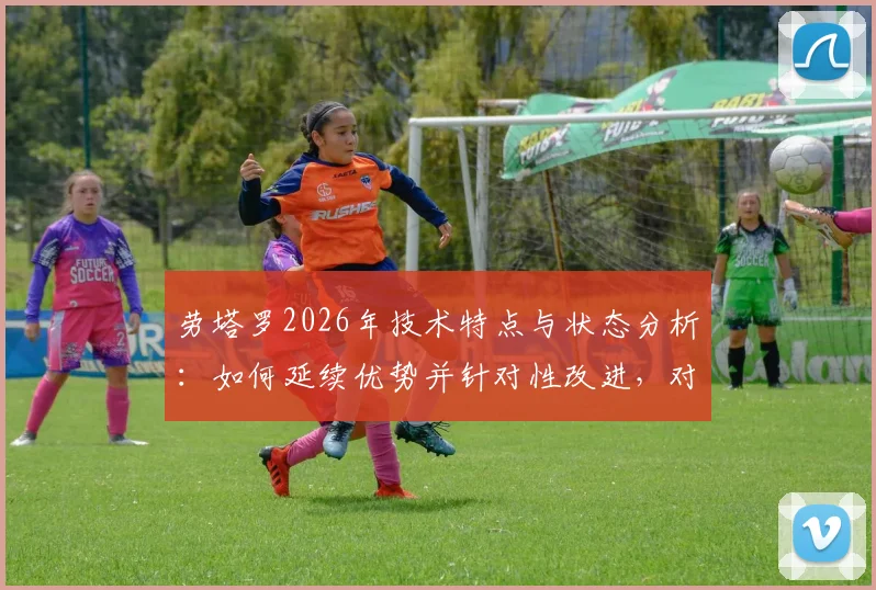 劳塔罗2026年技术特点与状态分析：如何延续优势并针对性改进，对球队的价值影响深度解读